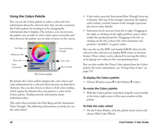 Using the Colors Palette                                          •• Color values span the Saturation/Value Triangle from top
                                                                     to bottom. The top of the triangle represents the highest
You can use the Colors palette to select a color and view            value (white), and the bottom of the triangle represents
information about the selected color. You can also customize         the lowest value (black).
the Colors palette by resizing it or by changing the
information that it displays. For instance, you can increase      •• Saturation levels increase from left to right. Dragging to
the palette size in order to select colors more accurately, and      the right, or clicking on the right, produces purer colors
then decrease the palette size in order to focus on the canvas.      within the predominant hue. Dragging to the left, or
                                                                     clicking on the left, reduces the color saturation and
                                                                     produces ““muddier”” or grayer colors.
      Hue Ring                                 Saturation/Value   You can also set the HSV and standard RGB values for the
                                               Triangle
                                                                  selected color, and you can display RGB values in decimal
Additional color
                                                                  format. These values can be adjusted by moving the sliders
     Main color                                 Clone color
                                                                  or by typing new values in the corresponding boxes.
 Color                                                            You can also enable the Clone Color option from the Colors
 information                                     Resize handle
                                                                  palette. For more information, see ““Using Clone Color”” on
                                                                  page 219.
                       The Colors palette.
                                                                  To display the Colors palette
By default, the Colors palette displays the color wheel and       •• Choose Window menu         Color Palettes   Colors.
color information for a selected color, but you can hide these
elements. You can also choose to show or hide color tooltips,     To resize the Colors palette
which appear by default when you point to a color in the
                                                                  •• With the Colors palette undocked, drag the resize handle
Colors palette. Tooltips provide information about
                                                                     at the lower-right corner of the main window of the
individual colors.
                                                                     palette.
The color wheel includes the Hue Ring and the Saturation/
Value Triangle. The following information can help you use        To hide the color wheel
the color wheel.                                                  •• On the Colors Palette, click the palette menu arrow and
                                                                     choose Hide Color Wheel.


60                                                                                                  Corel Painter 11 User Guide
 