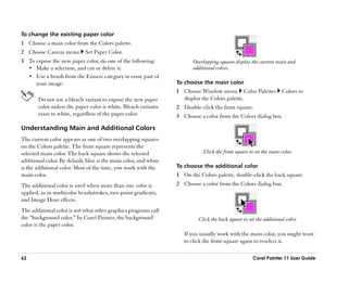 To change the existing paper color
1 Choose a main color from the Colors palette.
2 Choose Canvas menu         Set Paper Color.
3 To expose the new paper color, do one of the following:                Overlapping squares display the current main and
  •• Make a selection, and cut or delete it.                             additional colors.
  •• Use a brush from the Erasers category to erase part of
     your image.                                                  To choose the main color
                                                                  1 Choose Window menu Color Palettes                Colors to
       Do not use a bleach variant to expose the new paper          display the Colors palette.
       color unless the paper color is white. Bleach variants     2 Double-click the front square.
       erase to white, regardless of the paper color.             3 Choose a color from the Colors dialog box.

Understanding Main and Additional Colors
The current color appears as one of two overlapping squares
on the Colors palette. The front square represents the
selected main color. The back square shows the selected                      Click the front square to set the main color.
additional color. By default, blue is the main color, and white
is the additional color. Most of the time, you work with the      To choose the additional color
main color.                                                       1 On the Colors palette, double-click the back square.
The additional color is used when more than one color is          2 Choose a color from the Colors dialog box.
applied, as in multicolor brushstrokes, two-point gradients,
and Image Hose effects.
The additional color is not what other graphics programs call
the ““background color.”” In Corel Painter, the background                 Click the back square to set the additional color.
color is the paper color.
                                                                     If you usually work with the main color, you might want
                                                                     to click the front square again to reselect it.

62                                                                                                    Corel Painter 11 User Guide
 