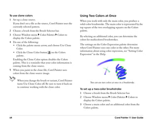 To use clone colors                                                Using Two Colors at Once
1 Set up a clone source.                                           When you work with only the main color, you produce a
  If you don’’t set a file as the source, Corel Painter uses the   solid-color brushstroke. The main color is represented by the
  currently selected pattern.                                      top square of the two overlapping squares on the Colors
2 Choose a brush from the Brush Selector bar.                      palette.
3 Choose Window menu Color Palettes              Colors to
                                                                   By selecting an additional color, you can determine the
  display the Colors palette.
                                                                   colors for multicolored brushstrokes.
4 Do one of the following:
  •• Click the palette menu arrow, and choose Use Clone            The settings on the Color Expression palette determine
     Color.                                                        when Corel Painter uses one color or the other. For more
                                                                   information about using color expression, see ““Setting Color
  •• Click the Clone Color button       on the Colors
                                                                   Expression”” in the Help.
     palette.
  Enabling the Clone Color option disables the Colors
  palette. This is a reminder that your color information is
  coming from the clone source.
5 When you paint in the clone file, Corel Painter uses
  colors from the clone source image.

       When you change the brush or variant, Corel Painter
                                                                             You can use two colors at once in a brushstroke.
       turns Use Clone Color off. Be sure to turn it back on
       to continue working with the clone color.
                                                                   To set up a two-color brushstroke
                                                                   1 Choose a brush from the Brush Selector bar.
                                                                   2 Choose Window menu Color Palettes               Colors to
                                                                     display the Colors palette.
                                                                   3 Choose a main color and an additional color from the
                                                                     Colors palette.


64                                                                                                     Corel Painter 11 User Guide
 