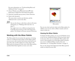 For more information, see ““Understanding Main and
   Additional Colors”” on page 62.
4 Choose Window menu Brush Controls Color
  Expression to display the Color Expression palette.
5 From the Controller pop-up menu, choose Direction.
6 Paint in the document.
  The main color is used in one direction, and the
  additional color is used in the other.

        You can also choose a color from a color set. For more
                                                                                              Mixer palette
        information, see ““Working with Color Sets”” on
        page 71.
                                                                    You can save, load, and reset colors on the Mixer palette. In
        You might want to try a different setting from the
                                                                    addition, you can save colors as Mixer swatches and save
        Controller pop-up menu on the Color Expression
                                                                    colors to color sets.
        palette. Try setting it to Pressure instead of Direction.
                                                                    Viewing the Mixer Palette
Working with the Mixer Palette                                      To display the Mixer palette, you can use the Window menu,
                                                                    or you can use a keyboard shortcut. If you need more space
The Mixer palette lets you mimic the experience of mixing
                                                                    to mix your colors, you can undock the Mixer palette and
colors on a traditional artist's palette. On the Mixer palette,
                                                                    resize it. Increasing the size of the Mixer palette also gives
you can access color swatches and various tools that let you
                                                                    you access to additional Mixer swatches. For more
mix colors. You can then apply two or more colors to the
                                                                    information, see ““Creating Mixer Swatches”” on page 71.
Mixer pad, the mixing area at the center of the Mixer palette,
and then blend them together to create a new color.                 You can also change the background of the Mixer pad, the
                                                                    surface on which you mix color.




Color                                                                                                                           65
 