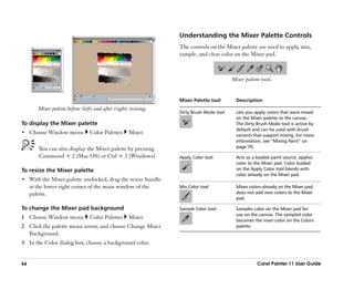 Understanding the Mixer Palette Controls
                                                                  The controls on the Mixer palette are used to apply, mix,
                                                                  sample, and clear color on the Mixer pad.



                                                                                          Mixer palette tools.


                                                                  Mixer Palette tool        Description
        Mixer palette before (left) and after (right) resizing.
                                                                  Dirty Brush Mode tool     Lets you apply colors that were mixed
                                                                                            on the Mixer palette to the canvas.
To display the Mixer palette                                                                The Dirty Brush Mode tool is active by
                                                                                            default and can be used with brush
•• Choose Window menu             Color Palettes     Mixer.                                 variants that support mixing. For more
                                                                                            information, see ““Mixing Paint”” on
         You can also display the Mixer palette by pressing                                 page 70.

         Command + 2 (Mac OS) or Ctrl + 2 (Windows).              Apply Color tool          Acts as a loaded paint source; applies
                                                                                            color to the Mixer pad. Color loaded
To resize the Mixer palette                                                                 on the Apply Color tool blends with
                                                                                            color already on the Mixer pad.
•• With the Mixer palette undocked, drag the resize handle
     at the lower-right corner of the main window of the          Mix Color tool            Mixes colors already on the Mixer pad;
     palette.                                                                               does not add new colors to the Mixer
                                                                                            pad.

To change the Mixer pad background                                Sample Color tool         Samples color on the Mixer pad for
                                                                                            use on the canvas. The sampled color
1 Choose Window menu              Color Palettes     Mixer.                                 becomes the main color on the Colors
2 Click the palette menu arrow, and choose Change Mixer                                     palette.
  Background.
3 In the Color dialog box, choose a background color.


66                                                                                                    Corel Painter 11 User Guide
 