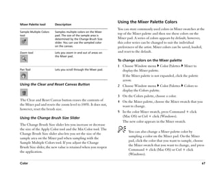Using the Mixer Palette Colors
Mixer Palette tool       Description
                                                                  You can store commonly used colors in Mixer swatches at the
Sample Multiple Colors   Samples multiple colors on the Mixer
tool                     pad. The size of the sample area is
                                                                  top of the Mixer palette and then use these colors on the
                         determined by the Change Brush Size      Mixer pad. A series of colors appears by default; however,
                         slider. You can use the sampled color    this color series can be changed to suit the individual
                         on the canvas.                           preferences of the artist. Mixer colors can be saved, loaded,
Zoom tool                Lets you zoom in and out of areas on     and reset to the default.
                         the Mixer pad.
                                                                  To change colors on the Mixer palette
                                                                  1 Choose Window menu Color Palettes Mixer to
Pan Tool                 Lets you scroll through the Mixer pad.     display the Mixer palette.
                                                                    If the Mixer palette is not expanded, click the palette
                                                                    arrow.
Using the Clear and Reset Canvas Button                           2 Choose Window menu Color Palettes            Colors to
                                                                    display the Colors palette.
                                                                  3 On the Colors palette, choose a color.
The Clear and Reset Canvas button erases the contents of          4 On the Mixer palette, choose the Mixer swatch that you
the Mixer pad and resets the zoom level to 100%. It does not,       want to change.
however, reset the brush size.
                                                                  5 In the color Mixer swatch, press Command + click
Using the Change Brush Size Slider                                  (Mac OS) or Ctrl + click (Windows).
                                                                    The new color appears in the Mixer swatch.
The Change Brush Size slider lets you increase or decrease
the size of the Apply Color tool and the Mix Color tool. The
                                                                         You can also change a Mixer palette color by
Change Brush Size slider also lets you set the size of the
                                                                         sampling a color on the Mixer pad. On the Mixer
sample area on the Mixer pad when sampling with the
                                                                         pad, click the color that you want to sample, choose
Sample Multiple Colors tool. If you adjust the Change
                                                                         the Mixer swatch that you want to change, and press
Brush Size slider, the new value is retained when you reopen
                                                                         Command + click (Mac OS) or Ctrl + click
the application.
                                                                         (Windows).

Color                                                                                                                         67
 