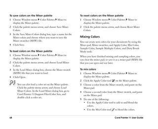 To save colors on the Mixer palette                          To reset colors on the Mixer palette
1 Choose Window menu Color Palettes           Mixer to       1 Choose Window menu Color Palettes           Mixer to
  display the Mixer palette.                                   display the Mixer palette.
2 Click the palette menu arrow, and choose Save Mixer        2 Click the palette menu arrow, and choose Reset Mixer
  Colors.                                                      Colors.
3 In the Save Mixer Colors dialog box, type a name for the
  Mixer colors and choose where you want to save the         Mixing Colors
  Mixer swatches (MSW) file.                                 You can create new colors for your documents by using the
4 Click Save.                                                Mixer pad, Mixer swatches, and Apply Color, Mix Color,
                                                             Sample Color, Sample Multiple Colors, and Dirty Brush
To load colors on the Mixer palette                          Mode tools.
1 Choose Window menu Color Palettes           Mixer to       When you have finished mixing and sampling colors, you
  display the Mixer palette.                                 can clear the mixer pad, or save it as a mixer pad (MXS) file
2 Click the palette menu arrow, and choose Load Mixer        that you can open and use later.
  Colors.
3 In the Load Mixer dialog box, choose the Mixer swatch      To mix colors
  (MSW) file that you want to load.                          1 Choose Window menu Color Palettes           Mixer to
4 Click Open.                                                  display the Mixer palette.
                                                             2 Click the Apply Color tool      on the Mixer palette.
       You can also load a color set on the Mixer palette.   3 Choose a color from the Mixer swatch, and paint on the
       Click the palette menu arrow, and choose Load           Mixer pad.
       Mixer Colors. In the Load Mixer dialog box, go to     4 Choose a second color from the Mixer swatch, and paint
       Corel Painter 11Support FilesColor Sets, and          on the Mixer pad.
       double-click a color set.
                                                             5 Do one of the following:
                                                               •• Use the Apply Color tool to add to and blend the
                                                                  colors.
                                                               •• Use the Mix Color tool     to blend the colors.

68                                                                                            Corel Painter 11 User Guide
 