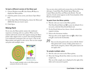 To load a different version of the Mixer pad                      You can mix colors with brush variants that use the following
1 Choose Window menu Color Palettes              Mixer to         dab types: Camel Hair, Flat, Bristle Spray, Watercolor
  display the Mixer palette.                                      Camel, Watercolor Flat, and Watercolor Bristle. The dab
                                                                  type for a brush variant appears on the General palette of the
2 Click the palette menu arrow, and choose Open Mixer
                                                                  Brush Control palettes.
  Pad.
3 In the Open Mixer Pad dialog box, choose the Mixer pad          To paint from the Mixer palette
  (MXS) file that you want to open.
                                                                  1 Mix the color you want on the Mixer palette.
4 Click Open.
                                                                    The Dirty Brush Mode tool        is active by default. If it is
                                                                    not active, click the Dirty Brush Mode tool.
Mixing Paint
                                                                  2 On the Brush Selector bar, choose a brush variant that
On its own, the Mixer palette mimics the traditional                supports mixing.
experience of mixing color on a palette. When used in             3 Paint in the document window.
tandem with brush variants that support mixing, the Mixer
                                                                    The last color on the Apply Color tool         or Mix Color
palette offers digital artists as much color-mixing flexibility
                                                                    tool    is used in the brushstroke.
as its traditional counterpart. You can create a color on the
Mixer palette and apply it to the canvas. You can also sample
and paint with multiple colors.                                           You can also mix paint on the canvas with the Artists’’
                                                                          Oils palette knife variant. Unlike palette knives in
                                                                          other brush categories, Artists’’ Oils palette knives do
                                                                          not apply color.

                                                                  To sample multiple colors
                                                                  1 Mix the color you want on the Mixer palette.
                                                                  2 Move the Change Brush Size slider to set the size of the
                                                                    sample area.
                                                                    The size of the sample area is displayed to the right of the
       You can sample multiple colors on the Mixer palette          slider and is measured in pixels.
       and paint directly on the canvas.

70                                                                                                   Corel Painter 11 User Guide
 