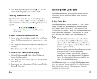 3 Click the Sample Multiple Color tool , and click the                Working with Color Sets
  area of the Mixer pad that you want to sample.
                                                                      Corel Painter uses color sets to organize groups of colors.
Creating Mixer Swatches                                               Some color sets are organized by both name and color
                                                                      relationship.
If you have mixed colors that you are particularly happy
with, you can save them as Mixer swatches and add them to             Using Color Sets
color sets. For more information, see ““Using Color Sets”” on
page 71.                                                              Corel Painter provides several color sets —— Corel Painter
                                                                      Colors, Mac OS and Windows system palettes, and the
                                                                      PANTONE MATCHING SYSTEM® are a few. The
        Mixer swatches that you create on the Mixer palette           default color set is Artists’’ Colors, which is based on the color
        can be saved.                                                 values of real-world oil paints. Only one color set can be
                                                                      open at a time, but you can easily load a different set.
To add a Mixer swatch to the color set
1 On the Mixer palette, click the Sample Color tool , and                     When Corel Painter starts, it accesses the Painter
  choose the Mixer swatch that you want to save to a color                    Colors file in the user folder to determine which
  set.                                                                        color set to load. If Corel Painter cannot determine
2 Click the palette menu arrow, and choose Add Swatch to                      which color set to open, it loads the default color set
  Color Set.                                                                  from the application folder.
  The selected color is added to the current color set.                       When you open a new color set, and the current color
                                                                              set is one that you’’ve created or modified,
To create a color set from the Mixer pad                                      Corel Painter prompts you to decide whether to
1 Choose Window menu Color Palettes               Mixer to                    append to or overwrite the contents of the Painter
  display the Mixer palette.                                                  Colors file, allowing Corel Painter to load this new
2 Click the palette menu arrow, and choose New Color Set                      color set by default in the future.
  from Mixer Pad.                                                     Corel Painter provides two methods of finding a particular
3 To access the new colors, choose Window menu                Color   color in a color set. You can search for the color by name or
  Palettes Color Sets.                                                have Corel Painter find the color that comes closest to
                                                                      matching the current color.

Color                                                                                                                                71
 