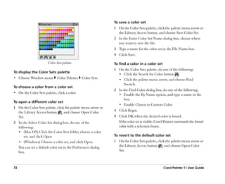 To save a color set
                                                               1 On the Color Sets palette, click the palette menu arrow or
                                                                 the Library Access button, and choose Save Color Set.
                                                               2 In the Enter Color Set Name dialog box, choose where
                                                                 you want to save the file.
                                                               3 Type a name for the color set in the File Name box.
                                                               4 Click Save.

                        Color Sets palette                     To find a color in a color set
                                                               1 On the Color Sets palette, do one of the following:
To display the Color Sets palette
                                                                 •• Click the Search for Color button .
•• Choose Window menu         Color Palettes   Color Sets.       •• Click the palette menu arrow, and choose Find
                                                                    Swatch.
To choose a color from a color set
                                                               2 In the Find Color dialog box, do one of the following:
•• On the Color Sets palette, click a color.
                                                                 •• Enable the By Name option, and type a name in the
                                                                     box.
To open a different color set
                                                                 •• Enable Closest to Current Color.
1 On the Color Sets palette, click the palette menu arrow or
  the Library Access button , and choose Open Color            3 Click Begin.
  Set.                                                         4 Click OK when the desired color is found.
2 In the Select Color Set dialog box, do one of the              If the color set is visible, Corel Painter surrounds the found
  following:                                                     color with a selection frame.
  •• (Mac OS) Click the Color Sets folder, choose a color
      set, and click Open                                      To revert to the default color set
  •• (Windows) Choose a color set, and click Open.             1 On the Color Sets palette, click the palette menu arrow or
  You can set a default color set in the Preferences dialog      the Library Access button , and choose Open Color
  box.                                                           Set.



72                                                                                                Corel Painter 11 User Guide
 