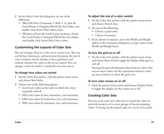 2 In the Select Color Set dialog box, do one of the              To adjust the size of a color swatch
  following:                                                     1 On the Color Sets palette, click the palette menu arrow,
  •• (Mac OS) Press Command + Shift + A, click the                 and choose Swatch Size.
      Corel Painter 11Support FilesColor Sets folder, and
                                                                 2 Do one of the following:
      double-click Artists Oils Colors.colors.
                                                                   •• Choose a pixel value.
  •• (Windows) From the Look In pop-up menu, choose
                                                                   •• Choose Customize.
      the Corel Painter 11Support FilesColor Sets folder,
      and double-click Artists Oils Colors.colors.               3 If you choose Customize, move the Width and Height
                                                                   sliders in the Customize dialog box, or type values in the
Customizing the Layouts of Color Sets                              Width and Height boxes.

You can arrange colors in a color set in various ways. You can   To turn the grid on or off
sort by hue, luminance, and saturation; determine the size of    •• On the Color Sets palette, click the palette menu arrow,
color swatches; decide whether to have grid lines; and              and choose Show Grid to toggle the display of the grid on
indicate whether the colors in the set are named. You can           and off.
change a color set until it’’s exactly the way you want it.
                                                                    Turning the grid off eliminates lines between colors. You
                                                                    can see more colors, but the separations between colors
To change how colors are sorted
                                                                    are not as distinct as when the grid is on.
1 On the Color Sets palette, click the palette menu arrow
  and choose Sort Order.                                         To turn color names on or off
2 Choose one of the following options:                           •• Click the palette menu arrow, and choose Display Name
  •• Saved sorts colors in the order in which they were             to toggle the display of color names on or off.
     originally entered.
  •• HLS sorts colors by hue, luminance, and saturation.         Creating Color Sets
  •• LHS sorts colors by luminance, hue, and saturation.
                                                                 You can create your own color sets to control the colors in
  •• SHL sorts colors by saturation, hue, and luminance.         particular projects or to create groups of favorite painting
                                                                 colors. Creating clearly named color sets can be very useful.




Color                                                                                                                       73
 