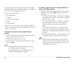 For example, you could name a color set Shades of Purple,         To create a color set from an image, selection, or
Hero Image, My Crayons, or Rollover Buttons —— all offering       layer, or the Mixer palette
you easy access to recognizable color sets.                       •• On the Color Sets palette, click the palette menu arrow or
You can create color sets from                                       the Library Access button , and choose one of the
                                                                     following:
•• the Colors palette
                                                                     •• New Color Set from Image —— All colors in the image
•• an image                                                              are included in the color set. This option is available
•• a selection on an image                                               only if an image is open.
•• a layer                                                           •• New Color Set from Layer —— All colors in the active
                                                                         layer are included in the color set. This option is
•• the Mixer palette
                                                                         available only if an active layer is selected in the
Before you create a new color set, you may be prompted to                image.
save the current color set. For more information, see ““To save      •• New Color Set from Selection —— All colors in the
a color set”” on page 72.                                                selected area of the image are included in the color set.
                                                                         This option is available only if the image has an active
To create a new color set by using the Colors                            selection.
palette
                                                                     •• New Color Set from Mixer —— All colors that are used
1 On the Color Sets palette, click the palette menu arrow,               on the Mixer palette are included in the color set.
  and choose New Empty Color Set.
2 On the Colors palette, choose a color.                                 When working on Web pages, you can reduce the
3 On the Color Sets palette, click the Add Color to Color                number of colors used in an image (and reduce the
  Set button .                                                           subsequent image size) by creating a color set and
                                                                         using only colors in that set.
       For information about adding colors to a color set,
       see ““Editing Color Sets”” on page 75.
       For more information about selecting colors, see
       ““Using the Colors Palette”” on page 60.



74                                                                                                   Corel Painter 11 User Guide
 