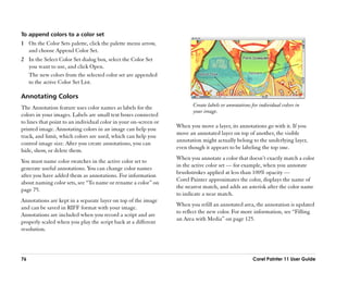 To append colors to a color set
1 On the Color Sets palette, click the palette menu arrow,
  and choose Append Color Set.
2 In the Select Color Set dialog box, select the Color Set
  you want to use, and click Open.
  The new colors from the selected color set are appended
  to the active Color Set List.

Annotating Colors
The Annotation feature uses color names as labels for the                Create labels or annotations for individual colors in
                                                                         your image.
colors in your images. Labels are small text boxes connected
to lines that point to an individual color in your on-screen or
                                                                  When you move a layer, its annotations go with it. If you
printed image. Annotating colors in an image can help you
                                                                  move an annotated layer on top of another, the visible
track, and limit, which colors are used, which can help you
                                                                  annotation might actually belong to the underlying layer,
control image size. After you create annotations, you can
                                                                  even though it appears to be labeling the top one.
hide, show, or delete them.
                                                                  When you annotate a color that doesn’’t exactly match a color
You must name color swatches in the active color set to
                                                                  in the active color set —— for example, when you annotate
generate useful annotations. You can change color names
                                                                  brushstrokes applied at less than 100% opacity ——
after you have added them as annotations. For information
                                                                  Corel Painter approximates the color, displays the name of
about naming color sets, see ““To name or rename a color”” on
                                                                  the nearest match, and adds an asterisk after the color name
page 75.
                                                                  to indicate a near match.
Annotations are kept in a separate layer on top of the image
                                                                  When you refill an annotated area, the annotation is updated
and can be saved in RIFF format with your image.
                                                                  to reflect the new color. For more information, see ““Filling
Annotations are included when you record a script and are
                                                                  an Area with Media”” on page 125.
properly scaled when you play the script back at a different
resolution.




76                                                                                                    Corel Painter 11 User Guide
 