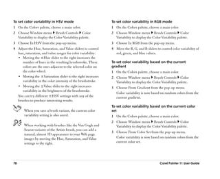 To set color variability in HSV mode                          To set color variability in RGB mode
1 On the Colors palette, choose a main color.                 1 On the Colors palette, choose a main color.
2 Choose Window menu Brush Controls Color                     2 Choose Window menu Brush Controls Color
  Variability to display the Color Variability palette.         Variability to display the Color Variability palette.
3 Choose In HSV from the pop-up menu.                         3 Choose In RGB from the pop-up menu.
4 Adjust the Hue, Saturation, and Value sliders to control    4 Move the R, G, and B sliders to control color variability of
  hue, saturation, and value ranges for color variability:      red, green, and blue values.
  •• Moving the ±Hue slider to the right increases the
     number of hues in the resulting brushstroke. These       To set color variability based on the current
     colors are the ones adjacent to the selected color on    gradient
     the color wheel.                                         1 On the Colors palette, choose a main color.
  •• Moving the ±Saturation slider to the right increases     2 Choose Window menu Brush Controls Color
     variability in the color intensity of the brushstroke.     Variability to display the Color Variability palette.
  •• Moving the ±Value slider to the right increases          3 Choose From Gradient from the pop-up menu.
     variability in the brightness of the brushstroke.
                                                                Color variability is now based on random colors from the
  You can try different ±HSV settings with any of the           current gradient.
  brushes to produce interesting results.
                                                              To set color variability based on the current color
       When you save a brush variant, the current color       set
       variability setting is also saved.                     1 On the Colors palette, choose a main color.
                                                              2 Choose Window menu Brush Controls Color
       When working with brushes like the Van Gogh and          Variability to display the Color Variability palette.
       Seurat variants of the Artists brush, you can add a
                                                              3 Choose From Color Set from the pop-up menu.
       natural, almost 3D appearance to your Web page
       images by moving the Hue, Saturation, and Value          Color variability is now based on random colors from the
       settings to the right.                                   current color set.




78                                                                                              Corel Painter 11 User Guide
 