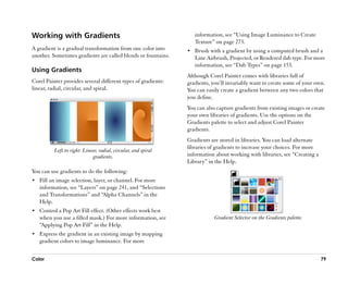 Working with Gradients                                             information, see ““Using Image Luminance to Create
                                                                   Texture”” on page 273.
A gradient is a gradual transformation from one color into      •• Brush with a gradient by using a computed brush and a
another. Sometimes gradients are called blends or fountains.       Line Airbrush, Projected, or Rendered dab type. For more
                                                                   information, see ““Dab Types”” on page 153.
Using Gradients
                                                                Although Corel Painter comes with libraries full of
Corel Painter provides several different types of gradients:    gradients, you’’ll invariably want to create some of your own.
linear, radial, circular, and spiral.                           You can easily create a gradient between any two colors that
                                                                you define.
                                                                You can also capture gradients from existing images or create
                                                                your own libraries of gradients. Use the options on the
                                                                Gradients palette to select and adjust Corel Painter
                                                                gradients.
                                                                Gradients are stored in libraries. You can load alternate
                                                                libraries of gradients to increase your choices. For more
          Left to right: Linear, radial, circular, and spiral
                             gradients.                         information about working with libraries, see ““Creating a
                                                                Library”” in the Help.
You can use gradients to do the following:
•• Fill an image selection, layer, or channel. For more
   information, see ““Layers”” on page 241, and ““Selections
   and Transformations”” and ““Alpha Channels”” in the
   Help.
•• Control a Pop Art Fill effect. (Other effects work best
   when you use a filled mask.) For more information, see                   Gradient Selector on the Gradients palette.
   ““Applying Pop Art Fill”” in the Help.
•• Express the gradient in an existing image by mapping
   gradient colors to image luminance. For more


Color                                                                                                                        79
 