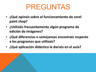 PREGUNTAS
• ¿Qué opinais sobre el funcionamiento de corel
paint shop?
• ¿Utilizáis frecuentemente algún programa de
edición de imágenes?
• ¿Qué diferencias o semejanzas encontrais respecto
a los programas que utilizais?
• ¿Qué aplicación didáctica le dariais en el aula?

 