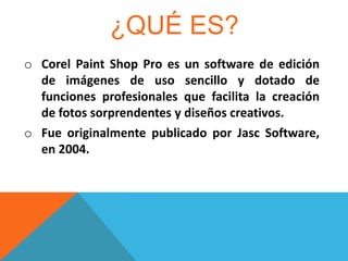 ¿QUÉ ES?
o Corel Paint Shop Pro es un software de edición
de imágenes de uso sencillo y dotado de
funciones profesionales que facilita la creación
de fotos sorprendentes y diseños creativos.
o Fue originalmente publicado por Jasc Software,
en 2004.

 