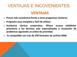 VENTAJAS E INCOVENIENTES
VENTAJAS
o Precio más económico frente a otros programas similares.
o Programa muy completo y fácil de utilizar.
o Asistencia técnica corporativa. Ofrece acceso telefónico
prioritario a los técnicos más especializados y resolución de
problemas siguiendo un orden de prioridad.
o Es compatible con más de 250 formatos de archivo RAW.

 