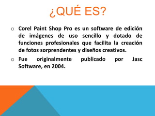 ¿QUÉ ES?
o Corel Paint Shop Pro es un software de edición
de imágenes de uso sencillo y dotado de
funciones profesionales que facilita la creación
de fotos sorprendentes y diseños creativos.
o Fue
originalmente
publicado
por
Jasc
Software, en 2004.

 