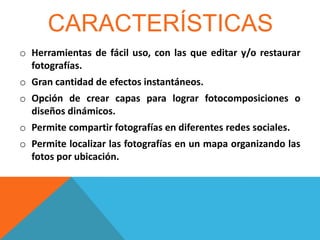 CARACTERÍSTICAS
o Herramientas de fácil uso, con las que editar y/o restaurar
fotografías.
o Gran cantidad de efectos instantáneos.
o Opción de crear capas para lograr fotocomposiciones o
diseños dinámicos.
o Permite compartir fotografías en diferentes redes sociales.
o Permite localizar las fotografías en un mapa organizando las
fotos por ubicación.

 