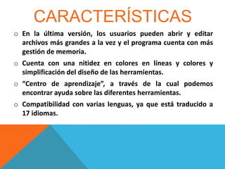CARACTERÍSTICAS
o En la última versión, los usuarios pueden abrir y editar
archivos más grandes a la vez y el programa cuenta con más
gestión de memoria.
o Cuenta con una nitidez en colores en líneas y colores y
simplificación del diseño de las herramientas.
o “Centro de aprendizaje”, a través de la cual podemos
encontrar ayuda sobre las diferentes herramientas.
o Compatibilidad con varias lenguas, ya que está traducido a
17 idiomas.

 