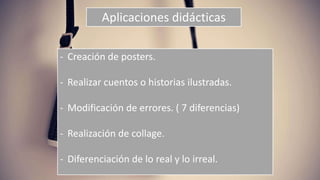 Aplicaciones didácticas
- Creación de posters.
- Realizar cuentos o historias ilustradas.
- Modificación de errores. ( 7 diferencias)
- Realización de collage.
- Diferenciación de lo real y lo irreal.
 