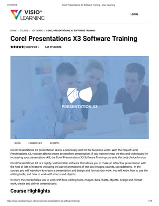 11/27/2018 Corel Presentations X3 Software Training - Visio Learning
https://www.visiolearning.co.uk/course/corel-presentations-x3-software-training/ 1/14
LOGIN
Corel Presentations X3 presentation skill is a necessary skill for the business world. With the help of Corel
Presentations X3, you can able to create an excellent presentation. If you want to know the tips and techniques for
increasing your presentation skill, the Corel Presentations X3 Software Training course is the best choice for you.
Corel Presentations X3 is a highly customizable software that allows you to make an attractive presentation with
the help of lots of features including the use of animations of text and images, sounds, spreadsheets.  In the
course, you will learn how to create a presentation and design and format your work. You will know how to use the
editing tools, and how to work with charts and objects.
In short, the course helps you to work with les, editing tools, images, data charts, objects, design and format
work, create and deliver presentations.
Course Highlights
HOME / COURSE / SOFTWARE / COREL PRESENTATIONS X3 SOFTWARE TRAINING
Corel Presentations X3 Software Training
( 9 REVIEWS ) 547 STUDENTS
HOME CURRICULUM REVIEWS
 