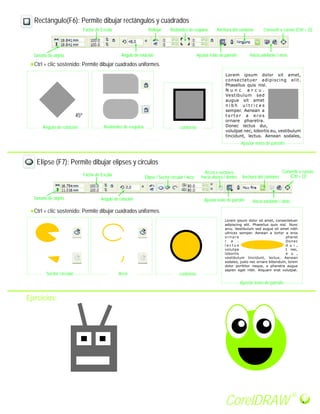 Rectángulo(F6): Permite dibujar rectángulos y cuadrados
Redondez de esquina
Ctrl + clic sostenido: Permite dibujar cuadrados uniformes.
Tamaño de objeto
Factor de Escala
Ángulo de rotación
Reflejar
Ajustar texto de párrafo
Anchura del contorno
Hacia adelante / atrás
Ajustar texto de párrafo
contornoRedondez de esquina
Elipse (F7): Permite dibujar elipses y circulos
Ángulo de rotación
Convertir a curvas (Ctrl + Q)
Ángulo de rotación
Factor de Escala
Tamaño de objeto
Ctrl + clic sostenido: Permite dibujar cuadrados uniformes.
Elipse / Sector circular / Arco
Arcos o sectores
hacia afuera / dentro
Ajustar texto de párrafo
Anchura del contorno
Hacia adelante / atrás
Convertir a curvas
(Ctrl + Q)
Sector circular Arco contorno
Ajustar texto de párrafo
Ejercicios:
45º
CorelDRAW
R
 