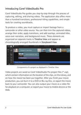 Introducing Corel VideoStudio Pro
Corel VideoStudio Pro guides you step-by-step through the process of
capturing, editing, and sharing videos. The application also offers more
than a hundred transitions, professional titling capabilities, and simple
tools for creating soundtracks.

To produce a video, you must capture or import footage from a
camcorder or other video source. You can then trim the captured videos,
arrange their order, apply transitions, and add overlays, animated titles,
voice-over narration, and background music. These elements are
organized on separate tracks in Timeline View and appear as
chronologically arranged thumbnails in Storyboard View.




             Components of a project as displayed in Timeline View

Video projects are saved as Corel VideoStudio Pro project files (*.vsp),
which contain information on the location of the clips, on the Library, and
on how the movie has been put together. After you finish your movie
production, you can burn it to a DVD or Blu-ray Disc, or export the movie
back to your camcorder. You can also output your movie as a video file
for playback on a computer, or export your movie to mobile devices or the
Web.




2                                                  Corel VideoStudio Pro User Guide
 