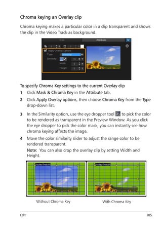 Chroma keying an Overlay clip
Chroma keying makes a particular color in a clip transparent and shows
the clip in the Video Track as background.




To specify Chroma Key settings to the current Overlay clip
1      Click Mask & Chroma Key in the Attribute tab.
2      Click Apply Overlay options, then choose Chroma Key from the Type
       drop-down list.

3      In the Similarity option, use the eye dropper tool  to pick the color
       to be rendered as transparent in the Preview Window. As you click
       the eye dropper to pick the color mask, you can instantly see how
       chroma keying affects the image.
4      Move the color similarity slider to adjust the range color to be
       rendered transparent.
       Note: You can also crop the overlay clip by setting Width and
       Height.




            Without Chroma Key                   With Chroma Key


Edit                                                                      105
 