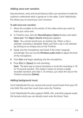 Adding voice-over narration
Documentaries, news and travel features often use narrations to help the
audience understand what is going on in the video. Corel VideoStudio
Pro allows you to record your own narration.

To add voice-over narration
1      Move the scrubber to the section of the video where you want to
       insert your voice-over.
2      In Timeline view, click the Record/Capture Option button and select
       Voice-over. The Adjust Volume dialog box appears.
       Note: You cannot record over an existing clip. When a clip is
       selected, recording is disabled. Make sure that a clip is not selected
       by clicking on an empty area on the Timeline.
3      Speak into the microphone and check if the meter responds
       accordingly. You can use the Windows audio mixer to adjust the level
       of the microphone.
4      Click Start and begin speaking into the microphone.
5      Press [Esc] or [Space] to end recording.
       Note: The best way to record narrations is to do the recording in 10
       to 15-second sessions. This makes it easier to remove a badly
       recorded narration and redo it. To remove, just select the clip on the
       Timeline and press [Delete].

Adding background music
Corel VideoStudio Pro can record and convert sound tracks from your CD
into WAV files and then insert them onto the Timeline.

Corel VideoStudio Pro also supports WMA, AVI, and other popular audio
file formats which you can directly insert onto the Music Track.




Edit                                                                       113
 