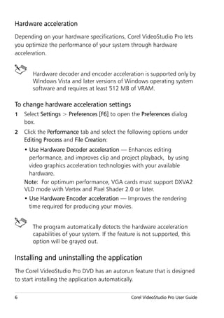 Hardware acceleration
Depending on your hardware specifications, Corel VideoStudio Pro lets
you optimize the performance of your system through hardware
acceleration.


       Hardware decoder and encoder acceleration is supported only by
       Windows Vista and later versions of Windows operating system
       software and requires at least 512 MB of VRAM.

To change hardware acceleration settings
1   Select Settings > Preferences [F6] to open the Preferences dialog
    box.
2   Click the Performance tab and select the following options under
    Editing Process and File Creation:
    • Use Hardware Decoder acceleration — Enhances editing
      performance, and improves clip and project playback, by using
      video graphics acceleration technologies with your available
      hardware.
    Note: For optimum performance, VGA cards must support DXVA2
    VLD mode with Vertex and Pixel Shader 2.0 or later.
    • Use Hardware Encoder acceleration — Improves the rendering
      time required for producing your movies.


       The program automatically detects the hardware acceleration
       capabilities of your system. If the feature is not supported, this
       option will be grayed out.

Installing and uninstalling the application
The Corel VideoStudio Pro DVD has an autorun feature that is designed
to start installing the application automatically.

6                                               Corel VideoStudio Pro User Guide
 