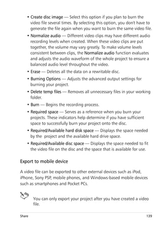 • Create disc image — Select this option if you plan to burn the
      video file several times. By selecting this option, you don't have to
      generate the file again when you want to burn the same video file.
    • Normalize audio — Different video clips may have different audio
      recording levels when created. When these video clips are put
      together, the volume may vary greatly. To make volume levels
      consistent between clips, the Normalize audio function evaluates
      and adjusts the audio waveform of the whole project to ensure a
      balanced audio level throughout the video.
    • Erase — Deletes all the data on a rewritable disc.
    • Burning Options — Adjusts the advanced output settings for
      burning your project.
    • Delete temp files — Removes all unnecessary files in your working
      folder.
    • Burn — Begins the recording process.
    • Required space — Serves as a reference when you burn your
      projects. These indicators help determine if you have sufficient
      space to successfully burn your project onto the disc.
    • Required/Available hard disk space — Displays the space needed
      by the project and the available hard drive space.
    • Required/Available disc space — Displays the space needed to fit
      the video file on the disc and the space that is available for use.

Export to mobile device

A video file can be exported to other external devices such as iPod,
iPhone, Sony PSP, mobile phones, and Windows-based mobile devices
such as smartphones and Pocket PCs.


        You can only export your project after you have created a video
        file.

Share                                                                    139
 