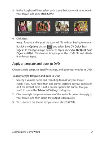 3   In the Storyboard View, select each scene that you want to include in
    your movie, and click Mark Scene.




4   Click Next.
    Note: To save and import the scanned file without having to re-scan
    it, click the Options button     and select Save DV Quick Scan
    Digest. To manage a large number of tapes, click Save DV Quick Scan
    Digest as HTML. This feature lets you print the HTML file and attach
    it with your tapes.

Apply a template and burn to DVD
Choose a style template, specify settings, and burn your movies to DVD.

To apply a style template and burn to DVD
1   Specify a volume name and recording format for your movie.
    Note: If you have more than one burner installed on your computer,
    or if the default drive is not a burner, specify the burner that you
    want to use in the Advanced Settings dialog box.
2   Choose a style template from one of the available presets to apply to
    your movie, and then select the output video quality.
3   To customize the theme template text, click Edit Title.




Appendix B: DV-to-DVD Wizard                                          157
 