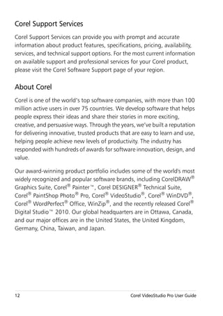 Corel Support Services
Corel Support Services can provide you with prompt and accurate
information about product features, specifications, pricing, availability,
services, and technical support options. For the most current information
on available support and professional services for your Corel product,
please visit the Corel Software Support page of your region.

About Corel
Corel is one of the world’s top software companies, with more than 100
million active users in over 75 countries. We develop software that helps
people express their ideas and share their stories in more exciting,
creative, and persuasive ways. Through the years, we’ve built a reputation
for delivering innovative, trusted products that are easy to learn and use,
helping people achieve new levels of productivity. The industry has
responded with hundreds of awards for software innovation, design, and
value.

Our award-winning product portfolio includes some of the world's most
widely recognized and popular software brands, including CorelDRAW®
Graphics Suite, Corel® Painter™, Corel DESIGNER® Technical Suite,
Corel® PaintShop Photo® Pro, Corel® VideoStudio®, Corel® WinDVD®,
Corel® WordPerfect® Office, WinZip®, and the recently released Corel®
Digital Studio™ 2010. Our global headquarters are in Ottawa, Canada,
and our major offices are in the United States, the United Kingdom,
Germany, China, Taiwan, and Japan.




12                                              Corel VideoStudio Pro User Guide
 