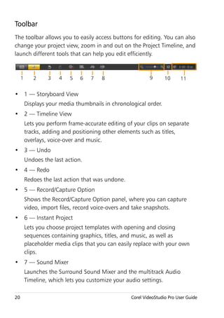 Toolbar
The toolbar allows you to easily access buttons for editing. You can also
change your project view, zoom in and out on the Project Timeline, and
launch different tools that can help you edit efficiently.



     1      2     3   4    5   6   7   8                   9       10     11


• 1 — Storyboard View
         Displays your media thumbnails in chronological order.
• 2 — Timeline View
         Lets you perform frame-accurate editing of your clips on separate
         tracks, adding and positioning other elements such as titles,
         overlays, voice-over and music.
• 3 — Undo
         Undoes the last action.
• 4 — Redo
         Redoes the last action that was undone.
• 5 — Record/Capture Option
         Shows the Record/Capture Option panel, where you can capture
         video, import files, record voice-overs and take snapshots.
• 6 — Instant Project
         Lets you choose project templates with opening and closing
         sequences containing graphics, titles, and music, as well as
         placeholder media clips that you can easily replace with your own
         clips.
• 7 — Sound Mixer
         Launches the Surround Sound Mixer and the multitrack Audio
         Timeline, which lets you customize your audio settings.

20                                                 Corel VideoStudio Pro User Guide
 