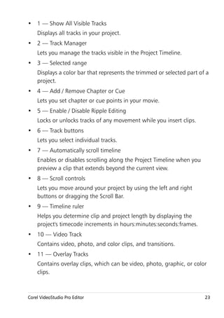 • 1 — Show All Visible Tracks
    Displays all tracks in your project.
• 2 — Track Manager
    Lets you manage the tracks visible in the Project Timeline.
• 3 — Selected range
    Displays a color bar that represents the trimmed or selected part of a
    project.
• 4 — Add / Remove Chapter or Cue
    Lets you set chapter or cue points in your movie.
• 5 — Enable / Disable Ripple Editing
    Locks or unlocks tracks of any movement while you insert clips.
• 6 — Track buttons
    Lets you select individual tracks.
• 7 — Automatically scroll timeline
    Enables or disables scrolling along the Project Timeline when you
    preview a clip that extends beyond the current view.
• 8 — Scroll controls
    Lets you move around your project by using the left and right
    buttons or dragging the Scroll Bar.
• 9 — Timeline ruler
    Helps you determine clip and project length by displaying the
    project's timecode increments in hours:minutes:seconds:frames.
• 10 — Video Track
    Contains video, photo, and color clips, and transitions.
• 11 — Overlay Tracks
    Contains overlay clips, which can be video, photo, graphic, or color
    clips.



Corel VideoStudio Pro Editor                                            23
 