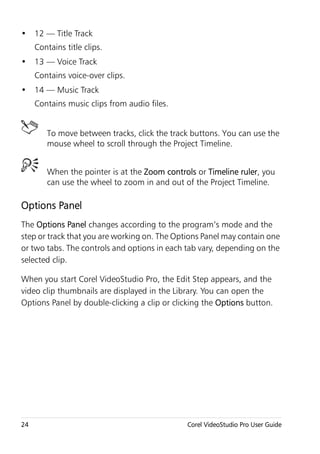 • 12 — Title Track
     Contains title clips.
• 13 — Voice Track
     Contains voice-over clips.
• 14 — Music Track
     Contains music clips from audio files.


        To move between tracks, click the track buttons. You can use the
        mouse wheel to scroll through the Project Timeline.


        When the pointer is at the Zoom controls or Timeline ruler, you
        can use the wheel to zoom in and out of the Project Timeline.

Options Panel
The Options Panel changes according to the program’s mode and the
step or track that you are working on. The Options Panel may contain one
or two tabs. The controls and options in each tab vary, depending on the
selected clip.

When you start Corel VideoStudio Pro, the Edit Step appears, and the
video clip thumbnails are displayed in the Library. You can open the
Options Panel by double-clicking a clip or clicking the Options button.




24                                            Corel VideoStudio Pro User Guide
 
