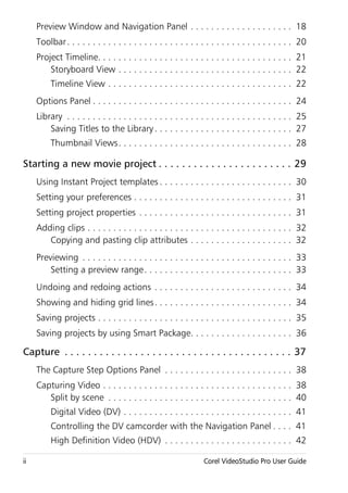 Preview Window and Navigation Panel . . . . . . . . . . . . . . . . . . . . 18
     Toolbar . . . . . . . . . . . . . . . . . . . . . . . . . . . . . . . . . . . . . . . . . . . . 20
     Project Timeline. . . . . . . . . . . . . . . . . . . . . . . . . . . . . . . . . . . . . . 21
         Storyboard View . . . . . . . . . . . . . . . . . . . . . . . . . . . . . . . . . . 22
          Timeline View . . . . . . . . . . . . . . . . . . . . . . . . . . . . . . . . . . . . 22
     Options Panel . . . . . . . . . . . . . . . . . . . . . . . . . . . . . . . . . . . . . . . 24
     Library . . . . . . . . . . . . . . . . . . . . . . . . . . . . . . . . . . . . . . . . . . . . 25
         Saving Titles to the Library . . . . . . . . . . . . . . . . . . . . . . . . . . . 27
          Thumbnail Views. . . . . . . . . . . . . . . . . . . . . . . . . . . . . . . . . . 28

Starting a new movie project . . . . . . . . . . . . . . . . . . . . . . . 29
     Using Instant Project templates . . . . . . . . . . . . . . . . . . . . . . . . . . 30
     Setting your preferences . . . . . . . . . . . . . . . . . . . . . . . . . . . . . . . 31
     Setting project properties . . . . . . . . . . . . . . . . . . . . . . . . . . . . . . 31
     Adding clips . . . . . . . . . . . . . . . . . . . . . . . . . . . . . . . . . . . . . . . . 32
        Copying and pasting clip attributes . . . . . . . . . . . . . . . . . . . . 32
     Previewing . . . . . . . . . . . . . . . . . . . . . . . . . . . . . . . . . . . . . . . . . 33
         Setting a preview range . . . . . . . . . . . . . . . . . . . . . . . . . . . . . 33
     Undoing and redoing actions . . . . . . . . . . . . . . . . . . . . . . . . . . . 34
     Showing and hiding grid lines . . . . . . . . . . . . . . . . . . . . . . . . . . . 34
     Saving projects . . . . . . . . . . . . . . . . . . . . . . . . . . . . . . . . . . . . . . 35
     Saving projects by using Smart Package. . . . . . . . . . . . . . . . . . . . 36

Capture . . . . . . . . . . . . . . . . . . . . . . . . . . . . . . . . . . . . . . . 37
     The Capture Step Options Panel . . . . . . . . . . . . . . . . . . . . . . . . . 38
     Capturing Video . . . . . . . . . . . . . . . . . . . . . . . . . . . . . . . . . . . . . 38
        Split by scene . . . . . . . . . . . . . . . . . . . . . . . . . . . . . . . . . . . . 40
          Digital Video (DV) . . . . . . . . . . . . . . . . . . . . . . . . . . . . . . . . . 41
          Controlling the DV camcorder with the Navigation Panel . . . . 41
          High Definition Video (HDV) . . . . . . . . . . . . . . . . . . . . . . . . . 42

ii                                                               Corel VideoStudio Pro User Guide
 