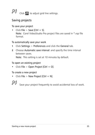 Click        to adjust grid line settings.

Saving projects
To save your project
• Click File > Save [Ctrl + S].
  Note: Corel VideoStudio Pro project files are saved in *.vsp file
  format.

To automatically save your work
1   Click Settings > Preferences and click the General tab.
2   Choose Automatic save interval: and specify the time interval
    between saves.
    Note: This setting is set at 10 minutes by default.

To open an existing project
• Click File > Open Project [Ctrl + O].

To create a new project
• Click File > New Project [Ctrl + N].


        Save your project frequently to avoid accidental loss of work.




Starting a new movie project                                             35
 