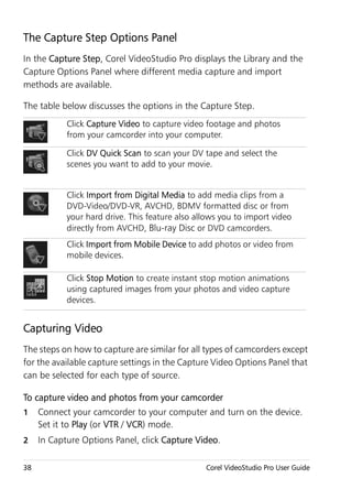 The Capture Step Options Panel
In the Capture Step, Corel VideoStudio Pro displays the Library and the
Capture Options Panel where different media capture and import
methods are available.

The table below discusses the options in the Capture Step.
            Click Capture Video to capture video footage and photos
            from your camcorder into your computer.

            Click DV Quick Scan to scan your DV tape and select the
            scenes you want to add to your movie.


            Click Import from Digital Media to add media clips from a
            DVD-Video/DVD-VR, AVCHD, BDMV formatted disc or from
            your hard drive. This feature also allows you to import video
            directly from AVCHD, Blu-ray Disc or DVD camcorders.
            Click Import from Mobile Device to add photos or video from
            mobile devices.

            Click Stop Motion to create instant stop motion animations
            using captured images from your photos and video capture
            devices.


Capturing Video
The steps on how to capture are similar for all types of camcorders except
for the available capture settings in the Capture Video Options Panel that
can be selected for each type of source.

To capture video and photos from your camcorder
1    Connect your camcorder to your computer and turn on the device.
     Set it to Play (or VTR / VCR) mode.
2    In Capture Options Panel, click Capture Video.

38                                               Corel VideoStudio Pro User Guide
 