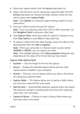 3   Select your capture device from the Source drop-down list.
4   Select a file format to use for saving your captured video from the
    Format drop-down list. Browse the folder location where the files
    will be saved under Capture folder.
    Note: Click Options to customize capture settings specific to your
    video device.
5   Scan your video to search the part for capture.
    Note: If you are capturing video from a DV or HDV camcorder, use
    the Navigation Panel to play your video tape.
6   Click Capture Video, when your video for capture is already on cue.
    Click Stop Capture or press [Esc] to stop capturing.
7   To capture a photo from the video footage, pause the video on the
    desired photo then click Take a Snapshot.
    Note: When your camcorder is in Record mode (usually named
    CAMERA or MOVIE), you can capture live video.
    Note: The available settings in the Video properties dialog box vary,
    depending on the capture file format that you have chosen.
Capture Video Options Panel
• Duration — Sets the length of time for the capture.
• Source — Displays the detected capture device and lists other
  capture devices installed in your computer.
• Format — Gives you a list of options where you select a file format
  for saving your captured video.
• Capture folder — This feature allows you to specify a folder where
  you want your captured files to be saved.
• Split by scene — Automatically separates captured video into several
  files based on changes in shooting date and time when capturing
  video from a DV camcorder.
• Capture to library — Choose or create a Library folder where you
  want your video to be saved.


Capture                                                                   39
 