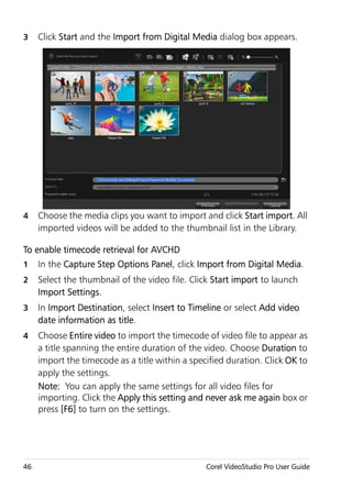 3    Click Start and the Import from Digital Media dialog box appears.




4    Choose the media clips you want to import and click Start import. All
     imported videos will be added to the thumbnail list in the Library.

To enable timecode retrieval for AVCHD
1    In the Capture Step Options Panel, click Import from Digital Media.
2    Select the thumbnail of the video file. Click Start import to launch
     Import Settings.
3    In Import Destination, select Insert to Timeline or select Add video
     date information as title.
4    Choose Entire video to import the timecode of video file to appear as
     a title spanning the entire duration of the video. Choose Duration to
     import the timecode as a title within a specified duration. Click OK to
     apply the settings.
     Note: You can apply the same settings for all video files for
     importing. Click the Apply this setting and never ask me again box or
     press [F6] to turn on the settings.




46                                               Corel VideoStudio Pro User Guide
 