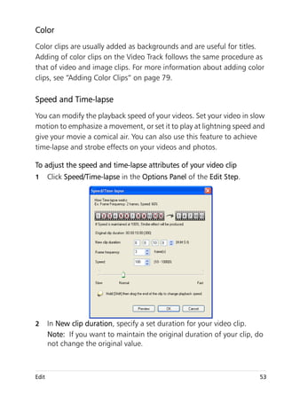 Color
Color clips are usually added as backgrounds and are useful for titles.
Adding of color clips on the Video Track follows the same procedure as
that of video and image clips. For more information about adding color
clips, see “Adding Color Clips” on page 79.

Speed and Time-lapse
You can modify the playback speed of your videos. Set your video in slow
motion to emphasize a movement, or set it to play at lightning speed and
give your movie a comical air. You can also use this feature to achieve
time-lapse and strobe effects on your videos and photos.

To adjust the speed and time-lapse attributes of your video clip
1      Click Speed/Time-lapse in the Options Panel of the Edit Step.




2      In New clip duration, specify a set duration for your video clip.
       Note: If you want to maintain the original duration of your clip, do
       not change the original value.



Edit                                                                     53
 