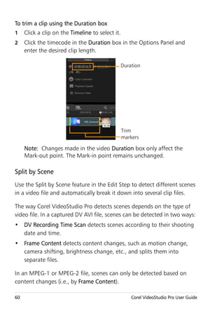 To trim a clip using the Duration box
1    Click a clip on the Timeline to select it.
2    Click the timecode in the Duration box in the Options Panel and
     enter the desired clip length.

                                                  Duration




                                                  Trim
                                                  markers

     Note: Changes made in the video Duration box only affect the
     Mark-out point. The Mark-in point remains unchanged.

Split by Scene
Use the Split by Scene feature in the Edit Step to detect different scenes
in a video file and automatically break it down into several clip files.

The way Corel VideoStudio Pro detects scenes depends on the type of
video file. In a captured DV AVI file, scenes can be detected in two ways:
• DV Recording Time Scan detects scenes according to their shooting
  date and time.
• Frame Content detects content changes, such as motion change,
  camera shifting, brightness change, etc., and splits them into
  separate files.

In an MPEG-1 or MPEG-2 file, scenes can only be detected based on
content changes (i.e., by Frame Content).

60                                                    Corel VideoStudio Pro User Guide
 