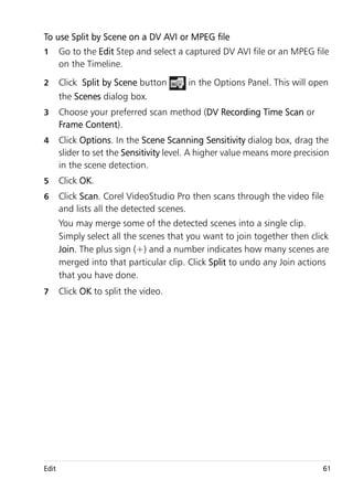 To use Split by Scene on a DV AVI or MPEG file
1      Go to the Edit Step and select a captured DV AVI file or an MPEG file
       on the Timeline.
2      Click Split by Scene button       in the Options Panel. This will open
       the Scenes dialog box.
3      Choose your preferred scan method (DV Recording Time Scan or
       Frame Content).
4      Click Options. In the Scene Scanning Sensitivity dialog box, drag the
       slider to set the Sensitivity level. A higher value means more precision
       in the scene detection.
5      Click OK.
6      Click Scan. Corel VideoStudio Pro then scans through the video file
       and lists all the detected scenes.
       You may merge some of the detected scenes into a single clip.
       Simply select all the scenes that you want to join together then click
       Join. The plus sign (+) and a number indicates how many scenes are
       merged into that particular clip. Click Split to undo any Join actions
       that you have done.
7      Click OK to split the video.




Edit                                                                         61
 