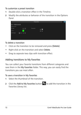 To customize a preset transition
1    Double-click a transition effect in the Timeline.
2    Modify the attributes or behavior of the transition in the Options
     Panel.




To delete a transition
• Click on the transition to be removed and press [Delete].
• Right-click on the transition and select Delete.
• Drag to separate two clips with transition effect.

Adding transitions to My Favorites
You can collect your favorite transitions from different categories and
save them in the My Favorites folder. This way, you can easily find the
transitions you use most often.

To save a transition in My Favorites
1    Select the thumbnail of the transition.

2    Click the Add to My Favorites button       to add the transition in the
     Favorites Library list.




72                                               Corel VideoStudio Pro User Guide
 