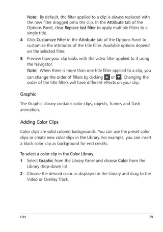 Note: By default, the filter applied to a clip is always replaced with
       the new filter dragged onto the clip. In the Attribute tab of the
       Options Panel, clear Replace last filter to apply multiple filters to a
       single title.
4      Click Customize Filter in the Attribute tab of the Options Panel to
       customize the attributes of the title filter. Available options depend
       on the selected filter.
5      Preview how your clip looks with the video filter applied to it using
       the Navigator.
       Note: When there is more than one title filter applied to a clip, you
       can change the order of filters by clicking        or    . Changing the
       order of the title filters will have different effects on your clip.

Graphic
The Graphic Library contains color clips, objects, frames and flash
animation.

Adding Color Clips
Color clips are solid colored backgrounds. You can use the preset color
clips or create new color clips in the Library. For example, you can insert
a black color clip as background for end credits.

To select a color clip in the Color Library
1      Select Graphic from the Library Panel and choose Color from the
       Library drop-down list.
2      Choose the desired color as displayed in the Library and drag to the
       Video or Overlay Track.




Edit                                                                             79
 