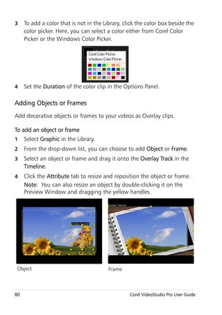 3    To add a color that is not in the Library, click the color box beside the
     color picker. Here, you can select a color either from Corel Color
     Picker or the Windows Color Picker.




4    Set the Duration of the color clip in the Options Panel.

Adding Objects or Frames
Add decorative objects or frames to your videos as Overlay clips.

To add an object or frame
1    Select Graphic in the Library.
2    From the drop-down list, you can choose to add Object or Frame.
3    Select an object or frame and drag it onto the Overlay Track in the
     Timeline.
4    Click the Attribute tab to resize and reposition the object or frame.
     Note: You can also resize an object by double-clicking it on the
     Preview Window and dragging the yellow handles.




 Object                                  Frame



80                                                Corel VideoStudio Pro User Guide
 