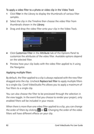 To apply a video filter to a photo or video clip in the Video Track
1    Click Filter in the Library to display the thumbnails of various filter
     samples.
2    Select the clip in the Timeline then choose the video filter from
     thumbnails shown in the Library.
3    Drag and drop the video filter onto your clip in the Video Track.




4    Click Customize Filter in the Attribute tab of the Options Panel to
     customize the attributes of the video filter. Available options depend
     on the selected filter.
5    Preview how your clip looks with the video filter applied to it using
     the Navigator.

Applying multiple filters

By default, the filter applied to a clip is always replaced with the new filter
dragged onto the clip. Uncheck Replace last filter to apply multiple filters
to a single clip. Corel VideoStudio Pro allows you to apply a maximum of
five filters to a single clip.

You can also choose the filter to be previewed through the selection in
the view toggle. In the event that you choose to render your project, only
enabled filters will be included in your movie.

When there is more than one video filter applied to a clip, you can change
the order of filters by clicking     or . Changing the order of the video
filters will have different effects on your clip.



82                                                 Corel VideoStudio Pro User Guide
 