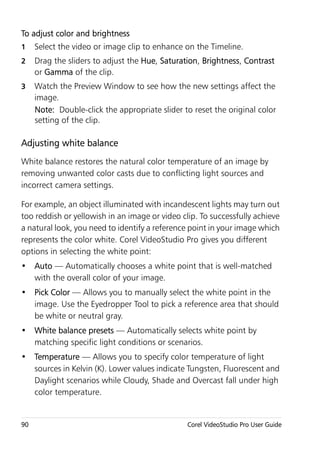 To adjust color and brightness
1    Select the video or image clip to enhance on the Timeline.
2    Drag the sliders to adjust the Hue, Saturation, Brightness, Contrast
     or Gamma of the clip.
3    Watch the Preview Window to see how the new settings affect the
     image.
     Note: Double-click the appropriate slider to reset the original color
     setting of the clip.

Adjusting white balance
White balance restores the natural color temperature of an image by
removing unwanted color casts due to conflicting light sources and
incorrect camera settings.

For example, an object illuminated with incandescent lights may turn out
too reddish or yellowish in an image or video clip. To successfully achieve
a natural look, you need to identify a reference point in your image which
represents the color white. Corel VideoStudio Pro gives you different
options in selecting the white point:
• Auto — Automatically chooses a white point that is well-matched
  with the overall color of your image.
• Pick Color — Allows you to manually select the white point in the
  image. Use the Eyedropper Tool to pick a reference area that should
  be white or neutral gray.
• White balance presets — Automatically selects white point by
  matching specific light conditions or scenarios.
• Temperature — Allows you to specify color temperature of light
  sources in Kelvin (K). Lower values indicate Tungsten, Fluorescent and
  Daylight scenarios while Cloudy, Shade and Overcast fall under high
  color temperature.


90                                              Corel VideoStudio Pro User Guide
 