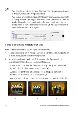 100 Guía del usuario de Corel VideoStudio Pro
Para ampliar o reducir un área fija sin realizar un panorámico de
la imagen, seleccione No panorámico.
Para incluir un efecto de aparición/desaparición gradual, aumente
la Transparencia. La imagen aparecerá o desaparecerá al color de
fondo. Haga clic en el cuadro de color para elegir un color de
fondo o use la herramienta cuentagotas para seleccionar un
color en la ventana de imagen.
Cambiar el tamaño y distorsionar clips
Para cambiar el tamaño de un clip o distorsionarlo
1 Seleccione un clip en la Pista de vídeo y, a continuación, haga clic en
la ficha Atributos en el Panel de opciones.
2 Active el cuadro de opciones Distorsionar clip. Aparecerán los
controles amarillos. Realice los siguientes pasos:
• Arrastre los controles amarillos de las esquinas para cambiar el
tamaño del clip de manera proporcional (A).
• Arrastre los controles amarillos de los lados para cambiar el
tamaño sin mantener las proporciones (B).
• Arrastre los controles verdes de las esquinas para girar el clip (C).
A B C
 