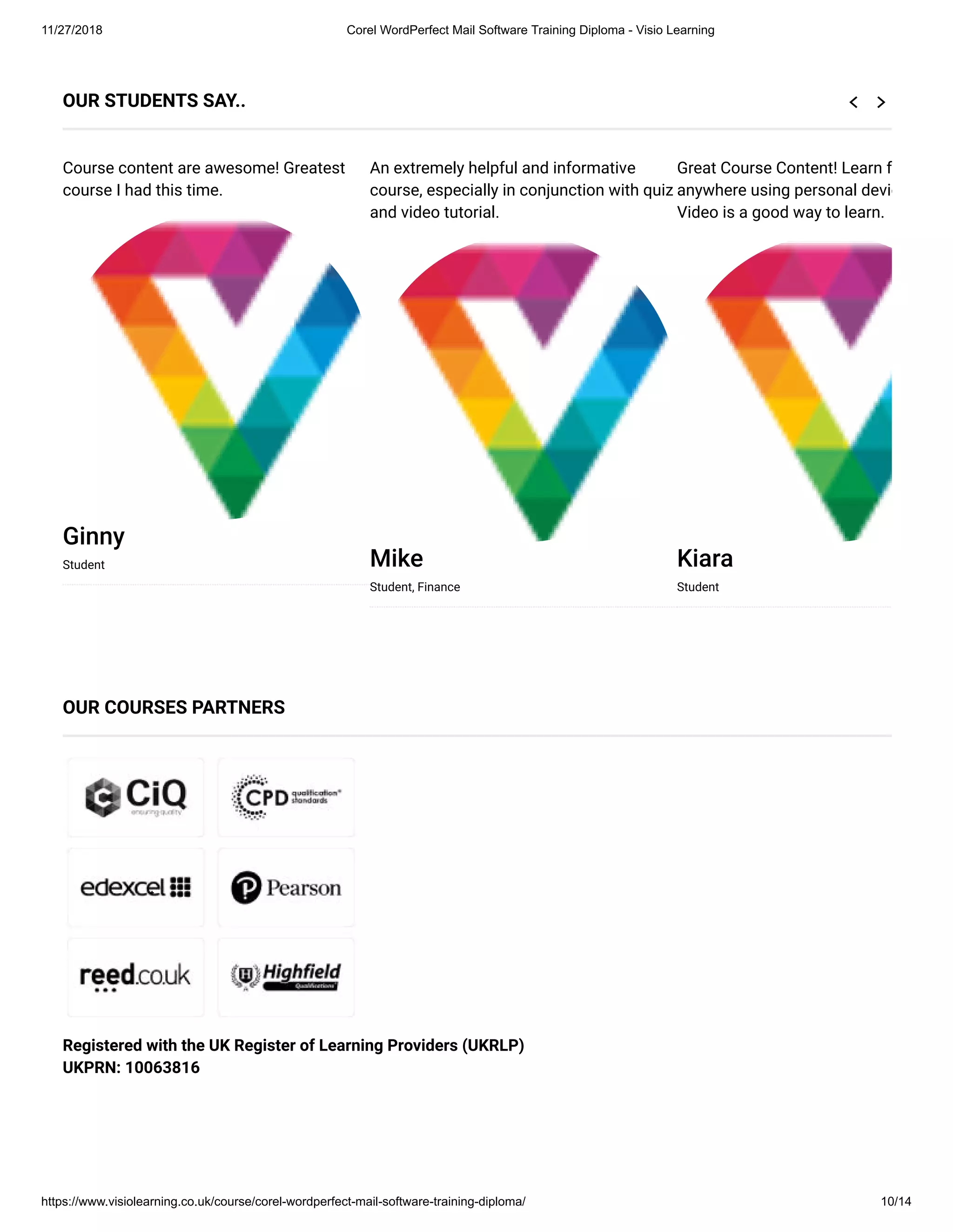 11/27/2018 Corel WordPerfect Mail Software Training Diploma - Visio Learning
https://www.visiolearning.co.uk/course/corel-wordperfect-mail-software-training-diploma/ 10/14
Registered with the UK Register of Learning Providers (UKRLP)
UKPRN: 10063816
OUR STUDENTS SAY..
Course content are awesome! Greatest
course I had this time.
Ginny
Student
An extremely helpful and informative
course, especially in conjunction with quiz
and video tutorial.
Mike
Student, Finance
Great Course Content! Learn f
anywhere using personal devic
Video is a good way to learn.
Kiara
Student
OUR COURSES PARTNERS
 
 