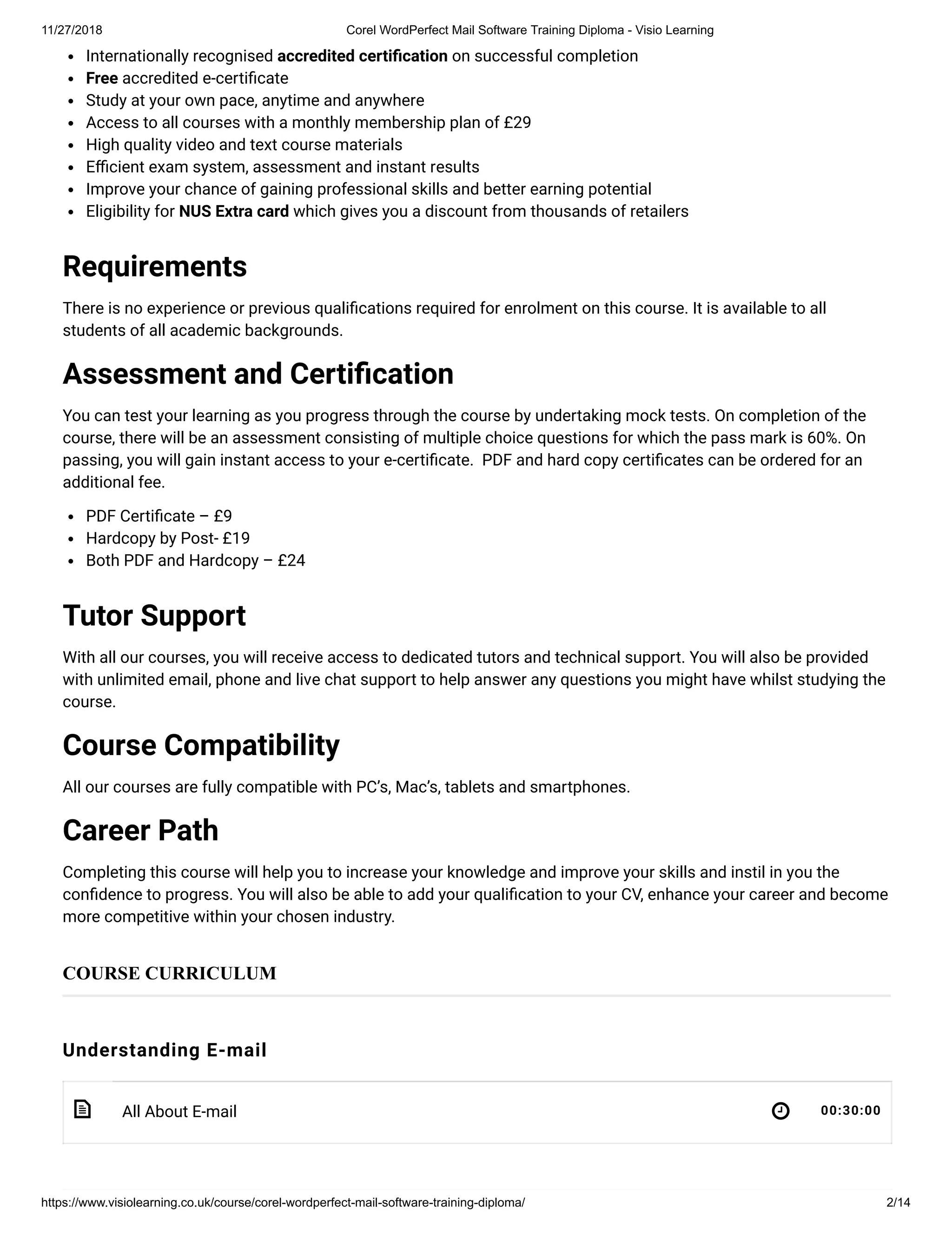 11/27/2018 Corel WordPerfect Mail Software Training Diploma - Visio Learning
https://www.visiolearning.co.uk/course/corel-wordperfect-mail-software-training-diploma/ 2/14
 
Internationally recognised accredited certi cation on successful completion
Free accredited e-certi cate
Study at your own pace, anytime and anywhere
Access to all courses with a monthly membership plan of £29
High quality video and text course materials
E cient exam system, assessment and instant results
Improve your chance of gaining professional skills and better earning potential
Eligibility for NUS Extra card which gives you a discount from thousands of retailers
Requirements
There is no experience or previous quali cations required for enrolment on this course. It is available to all
students of all academic backgrounds.
Assessment and Certi cation
You can test your learning as you progress through the course by undertaking mock tests. On completion of the
course, there will be an assessment consisting of multiple choice questions for which the pass mark is 60%. On
passing, you will gain instant access to your e-certi cate.  PDF and hard copy certi cates can be ordered for an
additional fee.
PDF Certi cate – £9
Hardcopy by Post- £19
Both PDF and Hardcopy – £24
Tutor Support
With all our courses, you will receive access to dedicated tutors and technical support. You will also be provided
with unlimited email, phone and live chat support to help answer any questions you might have whilst studying the
course.
Course Compatibility
All our courses are fully compatible with PC’s, Mac’s, tablets and smartphones.
Career Path
Completing this course will help you to increase your knowledge and improve your skills and instil in you the
con dence to progress. You will also be able to add your quali cation to your CV, enhance your career and become
more competitive within your chosen industry.
Understanding E-mail
All About E-mail 00:30:00
COURSE CURRICULUM
 